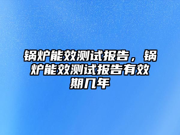 鍋爐能效測(cè)試報(bào)告，鍋爐能效測(cè)試報(bào)告有效期幾年