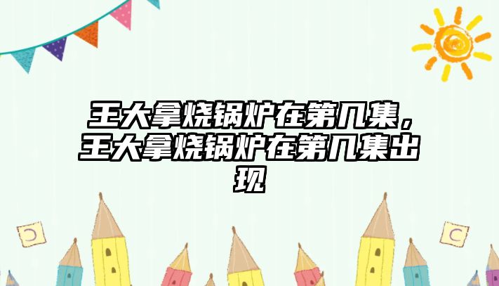 王大拿燒鍋爐在第幾集，王大拿燒鍋爐在第幾集出現(xiàn)