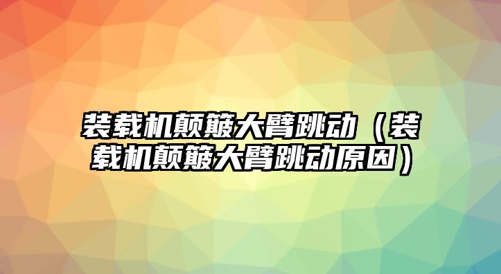 裝載機顛簸大臂跳動（裝載機顛簸大臂跳動原因）