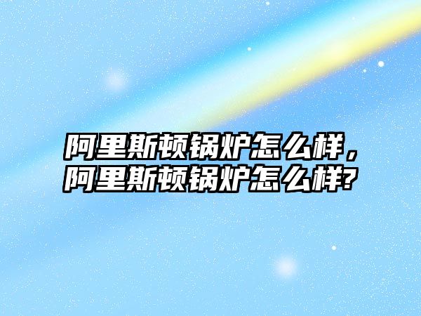 阿里斯頓鍋爐怎么樣，阿里斯頓鍋爐怎么樣?