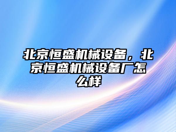 北京恒盛機(jī)械設(shè)備，北京恒盛機(jī)械設(shè)備廠怎么樣