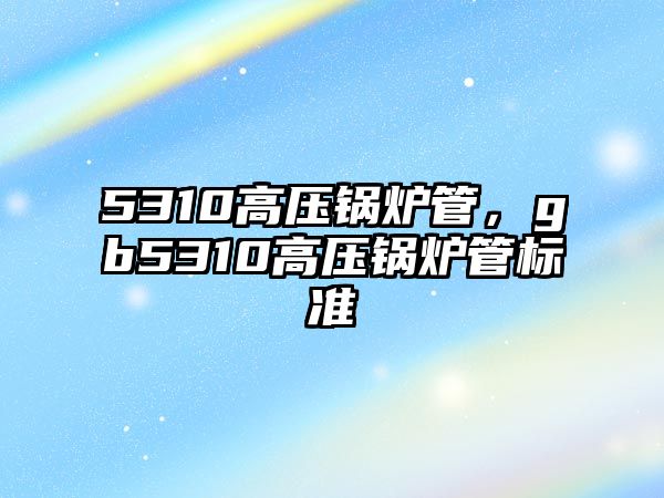 5310高壓鍋爐管，gb5310高壓鍋爐管標準