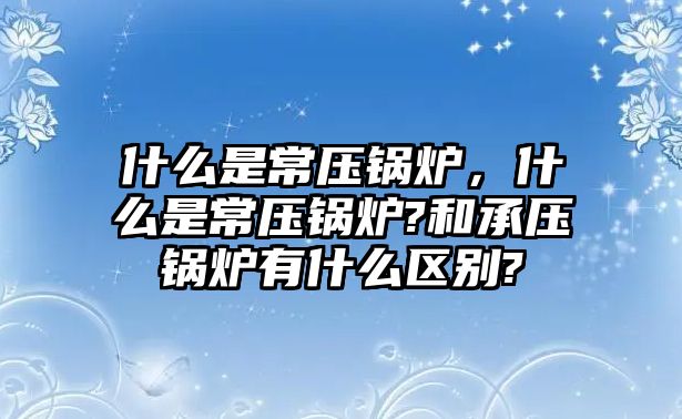 什么是常壓鍋爐，什么是常壓鍋爐?和承壓鍋爐有什么區(qū)別?