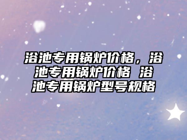 浴池專用鍋爐價格，浴池專用鍋爐價格 浴池專用鍋爐型號規(guī)格