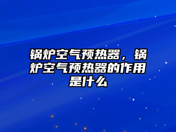 鍋爐空氣預(yù)熱器，鍋爐空氣預(yù)熱器的作用是什么