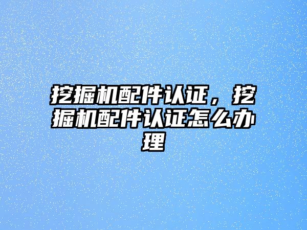 挖掘機配件認證，挖掘機配件認證怎么辦理