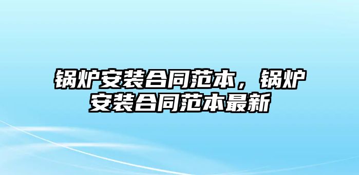 鍋爐安裝合同范本，鍋爐安裝合同范本最新