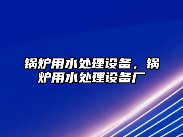 鍋爐用水處理設(shè)備，鍋爐用水處理設(shè)備廠