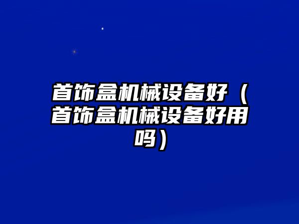 首飾盒機(jī)械設(shè)備好（首飾盒機(jī)械設(shè)備好用嗎）