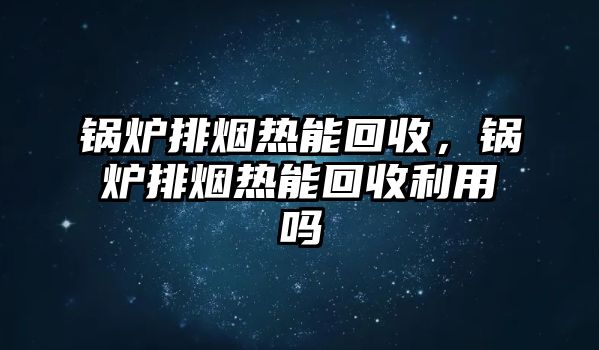 鍋爐排煙熱能回收，鍋爐排煙熱能回收利用嗎