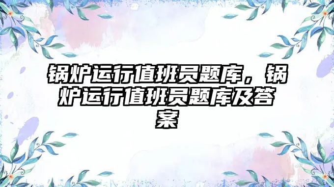 鍋爐運行值班員題庫，鍋爐運行值班員題庫及答案