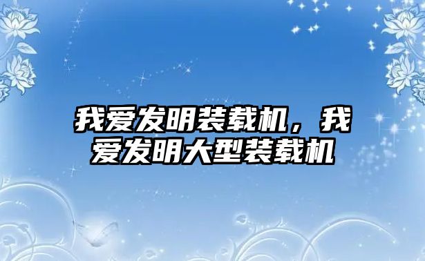 我愛發(fā)明裝載機(jī)，我愛發(fā)明大型裝載機(jī)