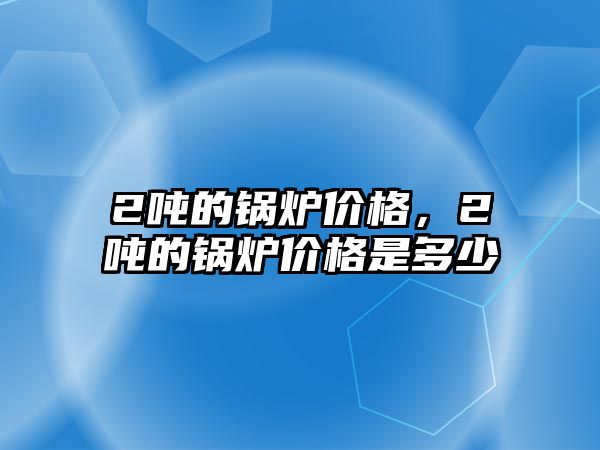 2噸的鍋爐價格，2噸的鍋爐價格是多少