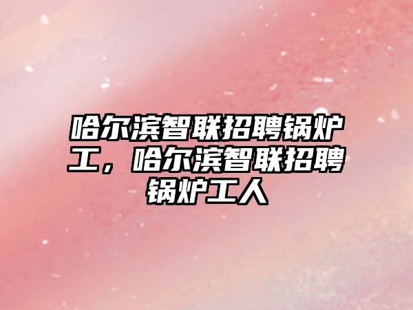 哈爾濱智聯(lián)招聘鍋爐工，哈爾濱智聯(lián)招聘鍋爐工人