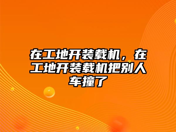 在工地開裝載機，在工地開裝載機把別人車撞了