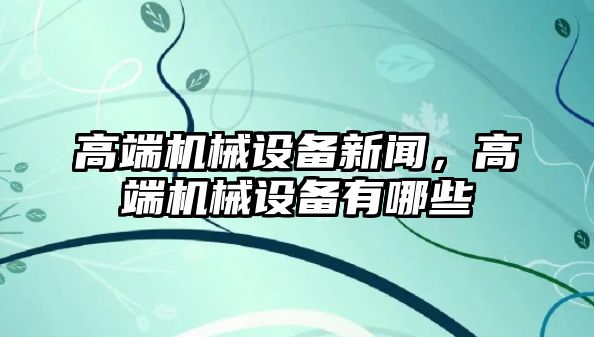 高端機械設(shè)備新聞，高端機械設(shè)備有哪些