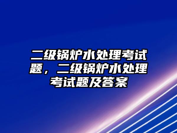 二級鍋爐水處理考試題，二級鍋爐水處理考試題及答案