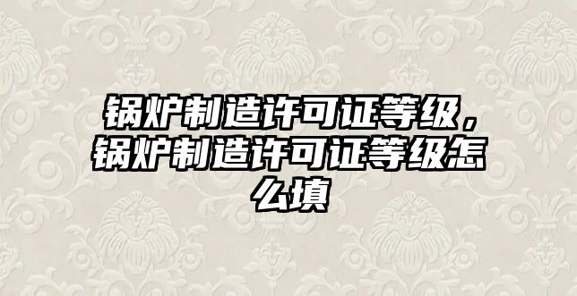 鍋爐制造許可證等級(jí)，鍋爐制造許可證等級(jí)怎么填