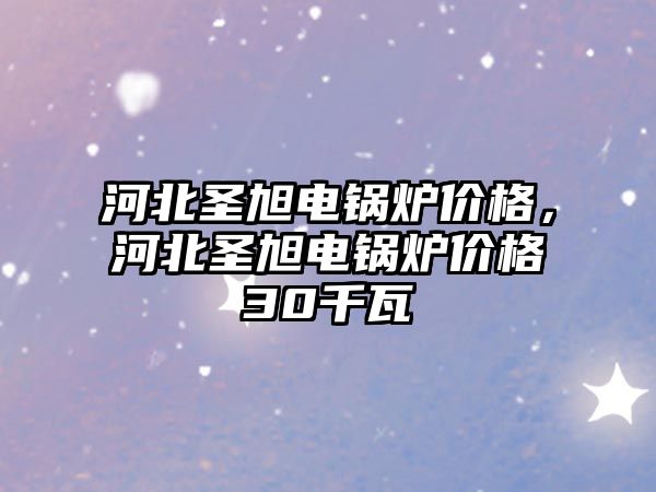 河北圣旭電鍋爐價格，河北圣旭電鍋爐價格30千瓦