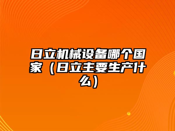 日立機械設備哪個國家（日立主要生產什么）