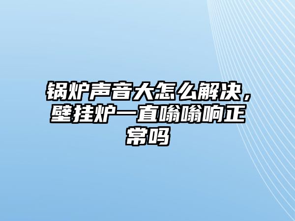 鍋爐聲音大怎么解決，壁掛爐一直嗡嗡響正常嗎