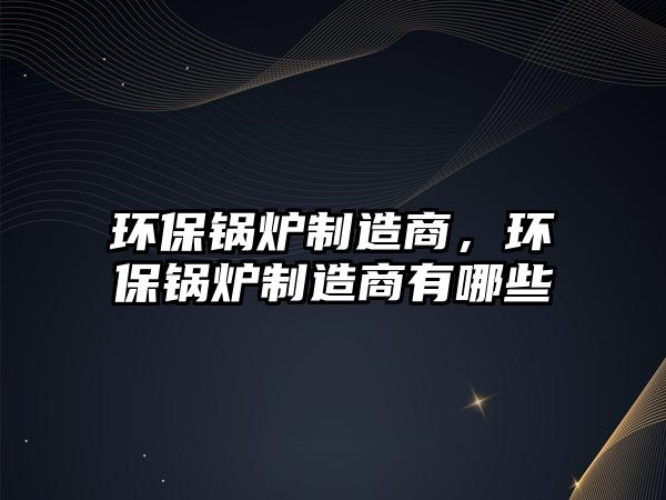 環(huán)保鍋爐制造商，環(huán)保鍋爐制造商有哪些