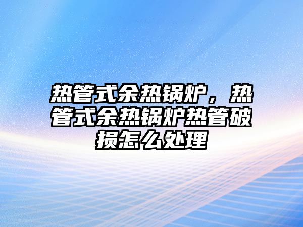 熱管式余熱鍋爐，熱管式余熱鍋爐熱管破損怎么處理