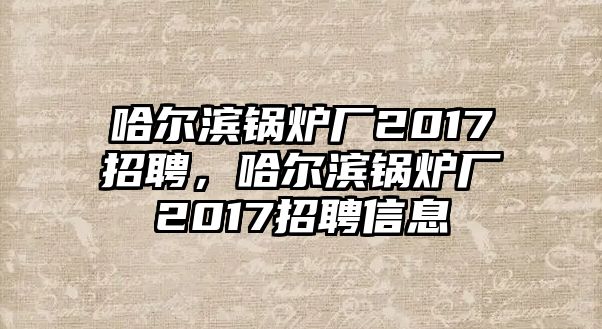 哈爾濱鍋爐廠2017招聘，哈爾濱鍋爐廠2017招聘信息