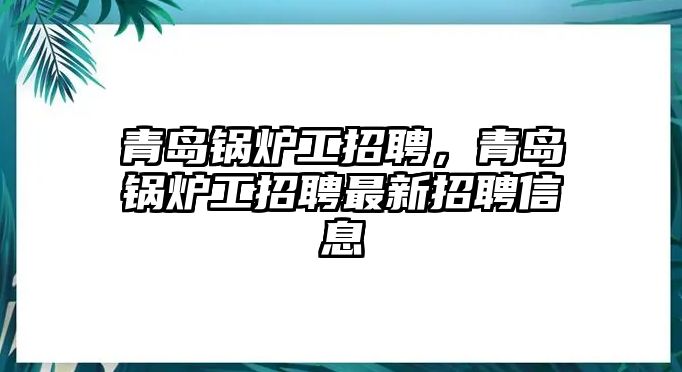 青島鍋爐工招聘，青島鍋爐工招聘最新招聘信息