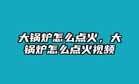 大鍋爐怎么點火，大鍋爐怎么點火視頻