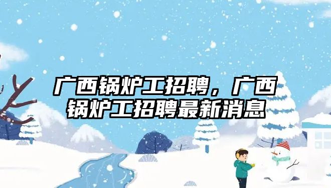 廣西鍋爐工招聘，廣西鍋爐工招聘最新消息