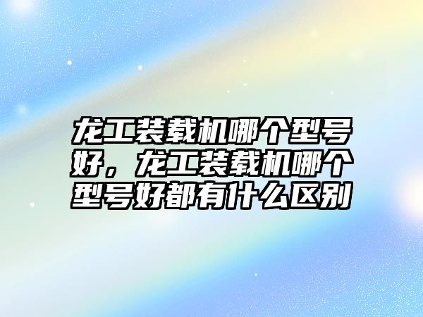 龍工裝載機哪個型號好，龍工裝載機哪個型號好都有什么區(qū)別