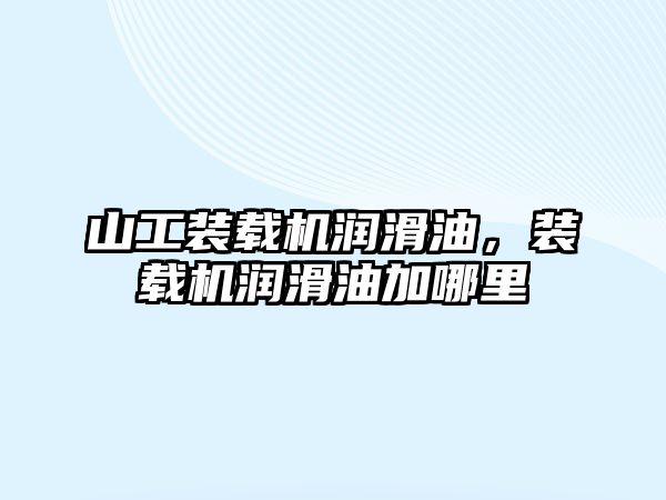 山工裝載機潤滑油，裝載機潤滑油加哪里