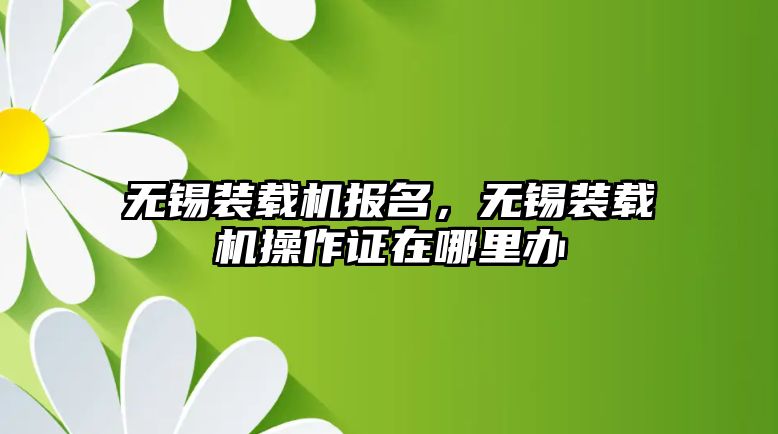 無錫裝載機報名，無錫裝載機操作證在哪里辦