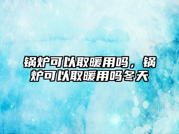 鍋爐可以取暖用嗎，鍋爐可以取暖用嗎冬天