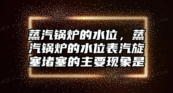 蒸汽鍋爐的水位，蒸汽鍋爐的水位表汽旋塞堵塞的主要現(xiàn)象是