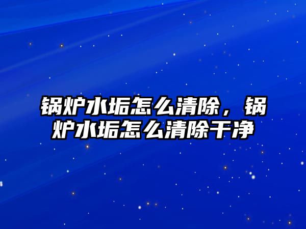 鍋爐水垢怎么清除，鍋爐水垢怎么清除干凈