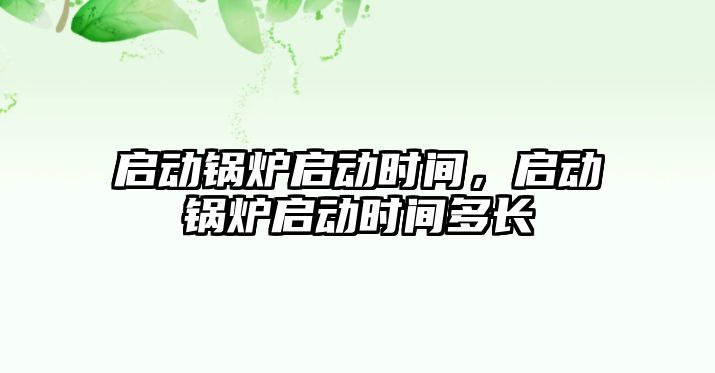 啟動鍋爐啟動時間，啟動鍋爐啟動時間多長