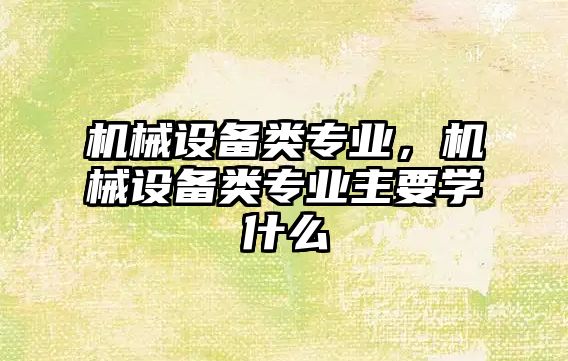 機械設(shè)備類專業(yè)，機械設(shè)備類專業(yè)主要學(xué)什么