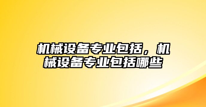 機(jī)械設(shè)備專業(yè)包括，機(jī)械設(shè)備專業(yè)包括哪些