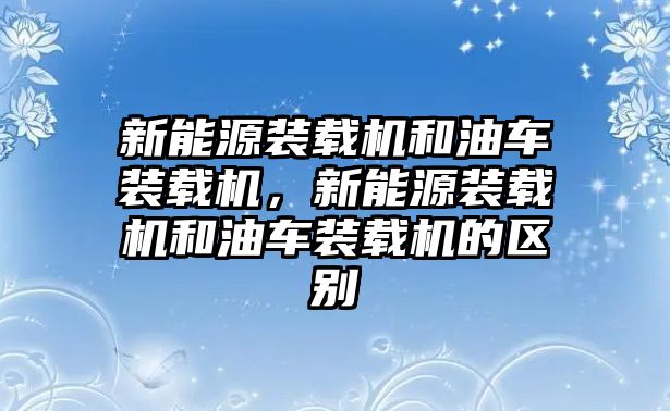 新能源裝載機(jī)和油車裝載機(jī)，新能源裝載機(jī)和油車裝載機(jī)的區(qū)別