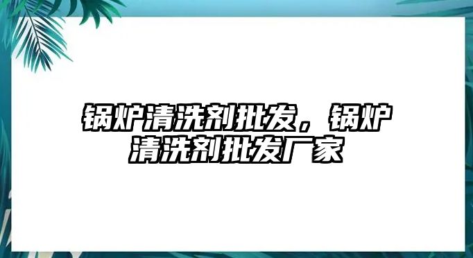 鍋爐清洗劑批發(fā)，鍋爐清洗劑批發(fā)廠家