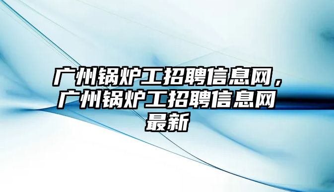 廣州鍋爐工招聘信息網(wǎng)，廣州鍋爐工招聘信息網(wǎng)最新