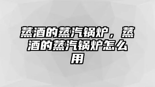 蒸酒的蒸汽鍋爐，蒸酒的蒸汽鍋爐怎么用