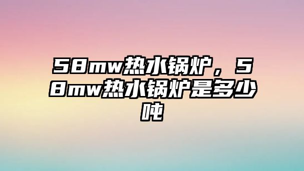 58mw熱水鍋爐，58mw熱水鍋爐是多少噸