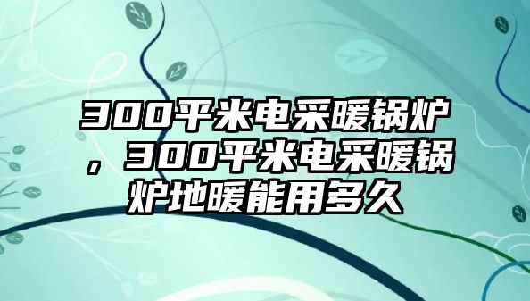 300平米電采暖鍋爐，300平米電采暖鍋爐地暖能用多久