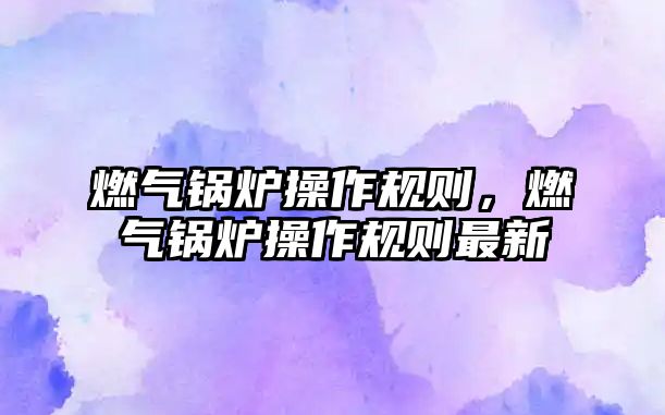 燃?xì)忮仩t操作規(guī)則，燃?xì)忮仩t操作規(guī)則最新