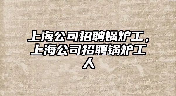 上海公司招聘鍋爐工，上海公司招聘鍋爐工人