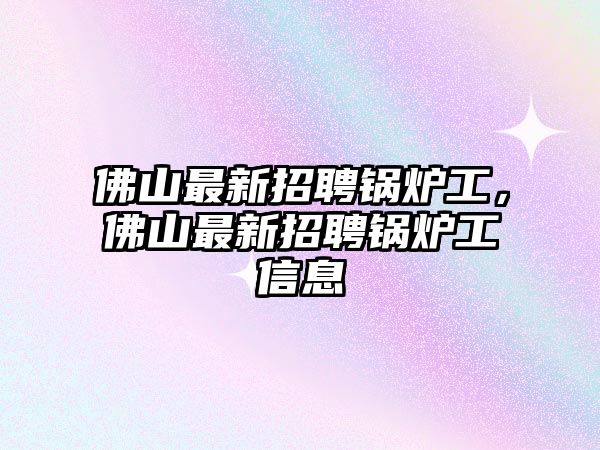 佛山最新招聘鍋爐工，佛山最新招聘鍋爐工信息