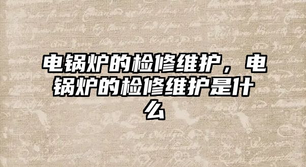 電鍋爐的檢修維護，電鍋爐的檢修維護是什么